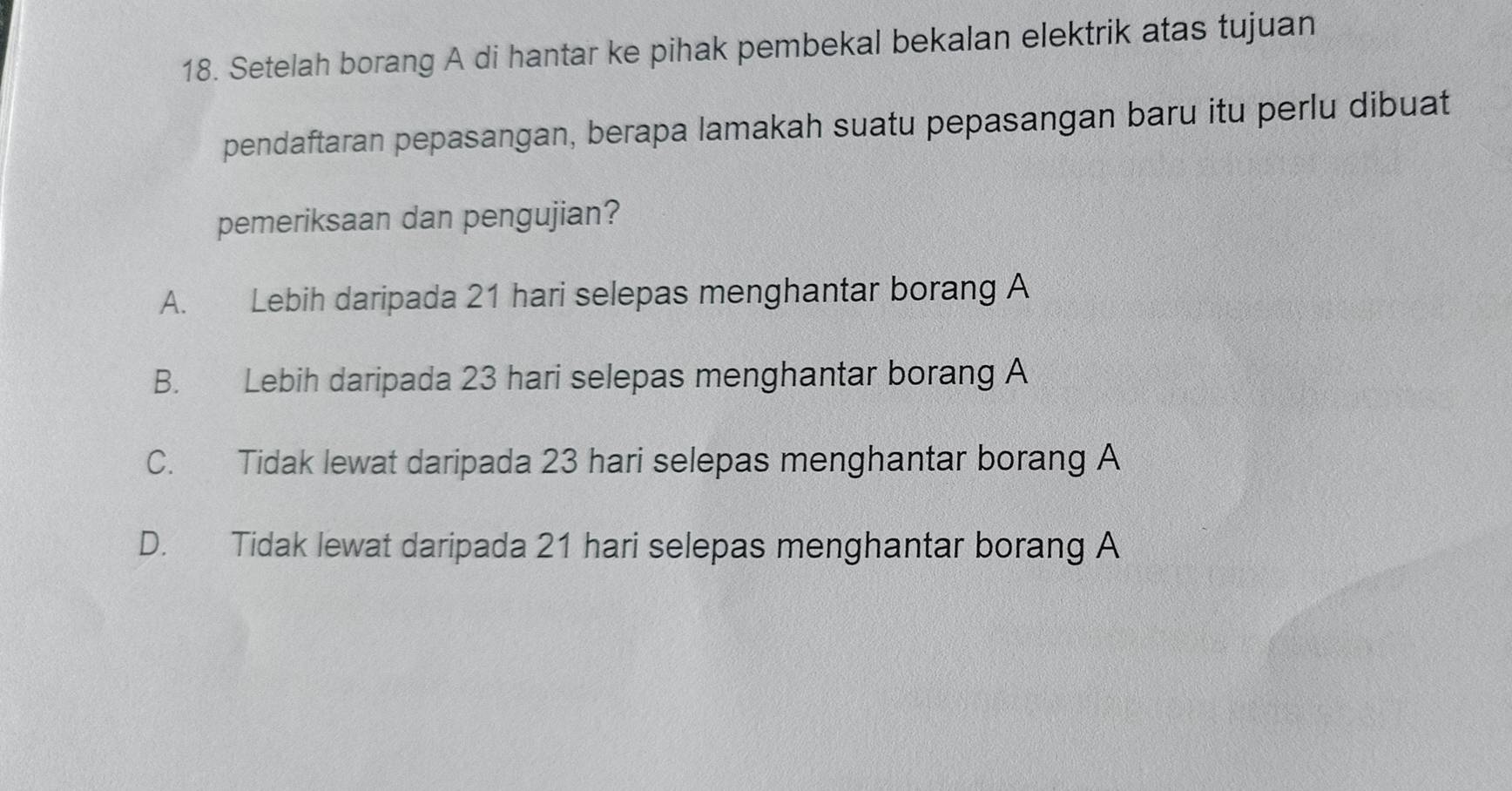 Setelah borang A di hantar ke pihak pembekal bekalan elektrik atas tujuan
pendaftaran pepasangan, berapa lamakah suatu pepasangan baru itu perlu dibuat
pemeriksaan dan pengujian?
A. Lebih daripada 21 hari selepas menghantar borang A
B. Lebih daripada 23 hari selepas menghantar borang A
C. Tidak lewat daripada 23 hari selepas menghantar borang A
D. Tidak lewat daripada 21 hari selepas menghantar borang A