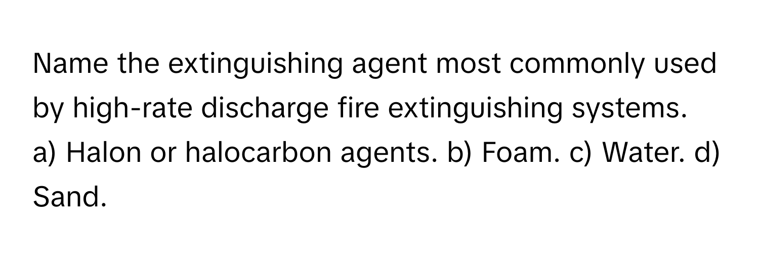 Name the extinguishing agent most commonly used by high-rate discharge fire extinguishing systems.

a) Halon or halocarbon agents. b) Foam. c) Water. d) Sand.