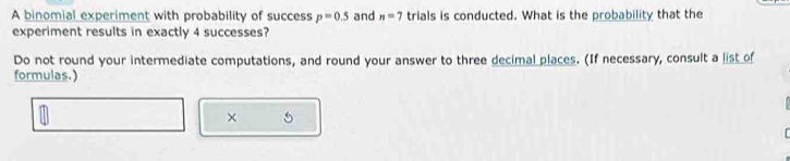 A binomial experiment with probability of success p=0.5 and n=7 trials is conducted. What is the probability that the 
experiment results in exactly 4 successes? 
Do not round your intermediate computations, and round your answer to three decimal places. (If necessary, consult a list of 
formulas.) 
× 5