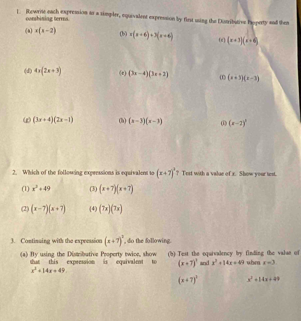 Rewrite each expression as a simpler, equivalent expression by first using the Distributive Property and then
combining terms.
(a) x(x-2) (b) x(x+6)+3(x+6)
(c) (x+3)(x+6)
(d) 4x(2x+3) (e) (3x-4)(3x+2)
(1) (x+3)(x-3)
(g) (3x+4)(2x-1) (h) (x-3)(x-3)
(i) (x-2)^1
2. Which of the following expressions is equivalent to (x+7)^2 ? Test with a value of x. Show your test.
(1) x^2+49 (3) (x+7)(x+7)
(2) (x-7)(x+7) (4) (7x)(7x)
3. Continuing with the expression (x+7)^2 , do the following.
(a) By using the Distributive Property twice, show (b) Test the equivalency by finding the value of
that this expression is equivalent to (x+7)^2 and x^2+14x+49 when x=3.
x^2+14x+49.
(x+7)^2
x^2+14x+49