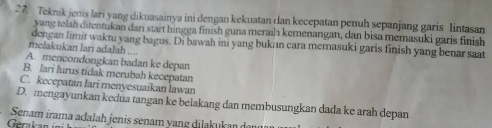 Teknik jenis lari yang dikuasainya ini dengan kekuatan dan kecepatan penuh sepanjang garis lintasan
yang telah ditentukan dari start hingga finish guna meraih kemenangan, dan bisa memasuki garis finish
dengan limit waktu yang bagus. Di bawah ini yang bukan cara memasuki garis finish yang benar saat
melakukan lari adalah ....
A. mencondongkan badan ke depan
B. lari lurus tidak merubah kecepatan
C. kecepatan lari menyesuaikan lawan
D. mengayunkan kedua tangan ke belakang dan membusungkan dada ke arah depan
Senam irama adalah jenis senam yang dilakukan den
Gerakan i