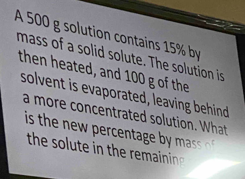 A 500 g solution contains 15% by 
mass of a solid solute. The solution is 
then heated, and 100 g of the 
solvent is evaporated, leaving behind 
a more concentrated solution. What 
is the w e e tg b as 
the solute in the re ainin .