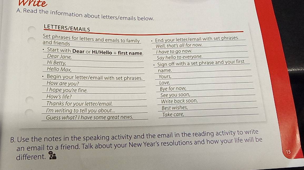 Read the information about letters/emails below. 
LETTERS/EMAILS 
Set phrases for letters and emails to family End your letter/email with set phrases. 
and friends 
Well, that's all for now. 
Start with Dear or Hi/Hello + first name. I have to go now. 
Dear Jane, Say hello to everyone. 
Hi Betty, 
• Sign off with a set phrase and your first 
Hello Max, 
name. 

Begin your letter/email with set phrases. Yours, 
How are you? Love, 
I hope you're fine. Bye for now, 
How's life? See you soon, 
Thanks for your letter/email. Write back soon, 
I’m writing to tell you about... Best wishes, 
Guess what? I have some great news. 
Take care, 
B. Use the notes in the speaking activity and the email in the reading activity to write 
an email to a friend. Talk about your New Year’s resolutions and how your life will be 
15 
different.