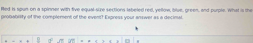 Red is spun on a spinner with five equal-size sections labeled red, yellow, blue, green, and purple. What is the 
probability of the complement of the event? Express your answer as a decimal. 
+ × ÷ frac □  □^(□) sqrt(□ ) 9sqrt(n) = < 7 < > π