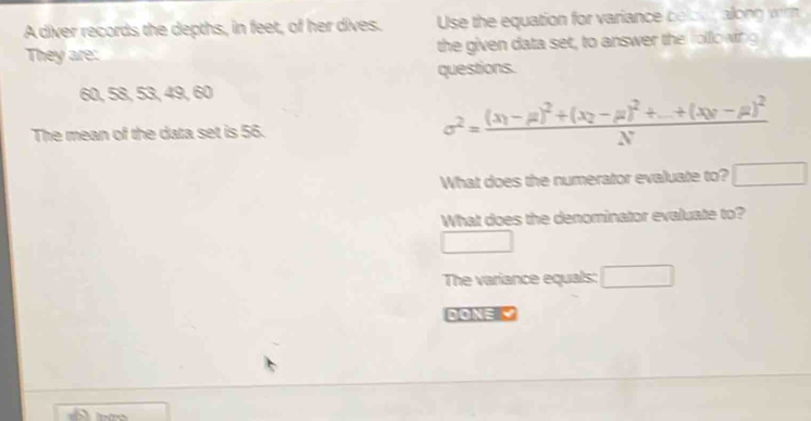 A diver records the depths, in feet, of her dives. Use the equation for variance belowr along wih 
They are: the given data set, to answer the folowing 
questions.
60, 58, 53, 49, 60
The mean of the data set is 56. sigma^2=frac (x_1-mu )^2+(x_2-mu )^2+_ +(x_0-mu )^2N
What does the numerator evaluate to? □ 
What does the denominator evaluate to? 
□ 
The variance equals: □
4ON=K