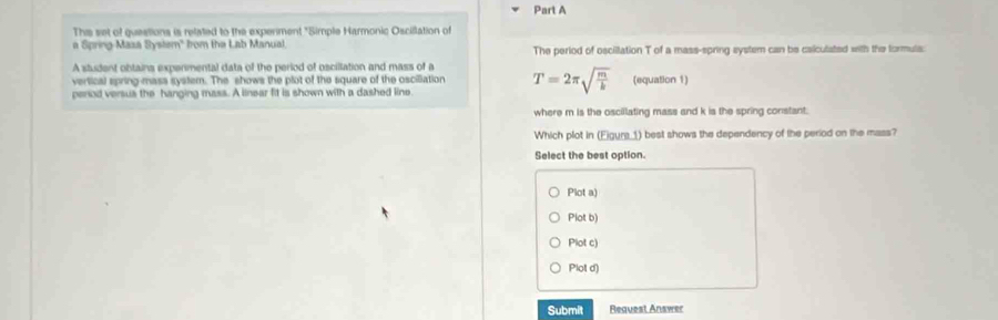 This set of questions is related to the expenment "Simple Harmonic Oscillation of
a Spring-Maxa System" from the Lab Manual. The perlod of osciilation T of a mass-spring system can be calculated with the formuls:
A student obtains expermental data of the period of oscillation and mass of a
vertical spring-mass system. The shows the plot of the square of the osciliation T=2π sqrt(frac m)k
perod versus the hanging mass. A linear fit is shown with a dashed line (equation 1)
where m is the oscillating mass and k is the spring constant.
Which plot in (Eigurs_1) best shows the dependency of the period on the mass?
Select the best option.
Plot a)
Plot b)
Plot c)
Plot d)
Submit Request Answer