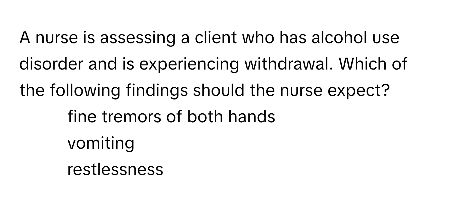 A nurse is assessing a client who has alcohol use disorder and is experiencing withdrawal. Which of the following findings should the nurse expect?

- fine tremors of both hands
- vomiting
- restlessness