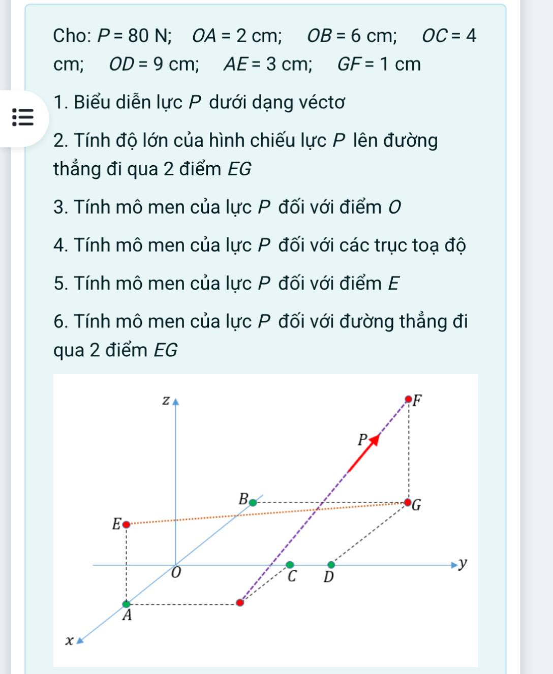 Cho: P=80N; OA=2cm; OB=6cm; OC=4
cm; OD=9cm; AE=3cm; GF=1cm
1. Biểu diễn lực P dưới dạng véctơ 
2. Tính độ lớn của hình chiếu lực P lên đường 
thẳng đi qua 2 điểm EG 
3. Tính mô men của lực P đối với điểm 0 
4. Tính mô men của lực P đối với các trục toạ độ 
5. Tính mô men của lực P đối với điểm E 
6. Tính mô men của lực P đối với đường thẳng đi 
qua 2 điểm EG