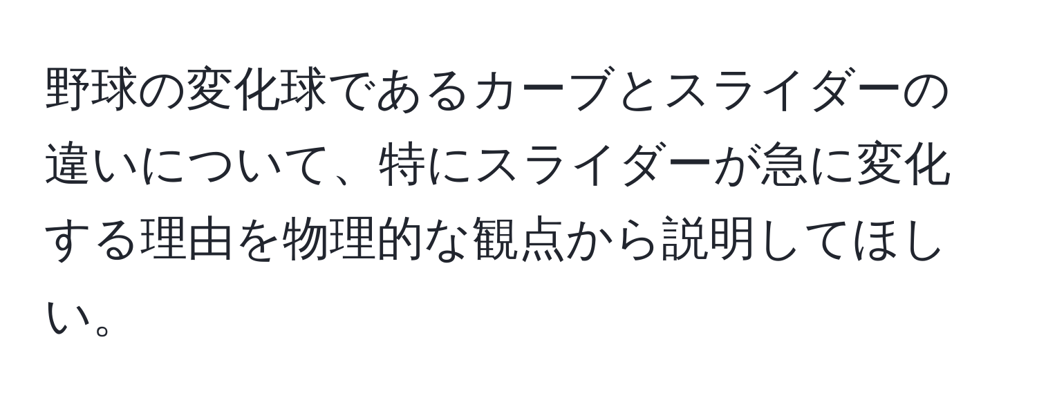 野球の変化球であるカーブとスライダーの違いについて、特にスライダーが急に変化する理由を物理的な観点から説明してほしい。