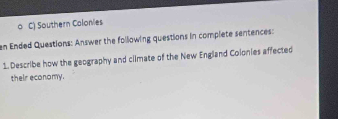 Southern Colonies 
en Ended Questions: Answer the following questions in complete sentences: 
1. Describe how the geography and cllmate of the New England Colonies affected 
their economy.