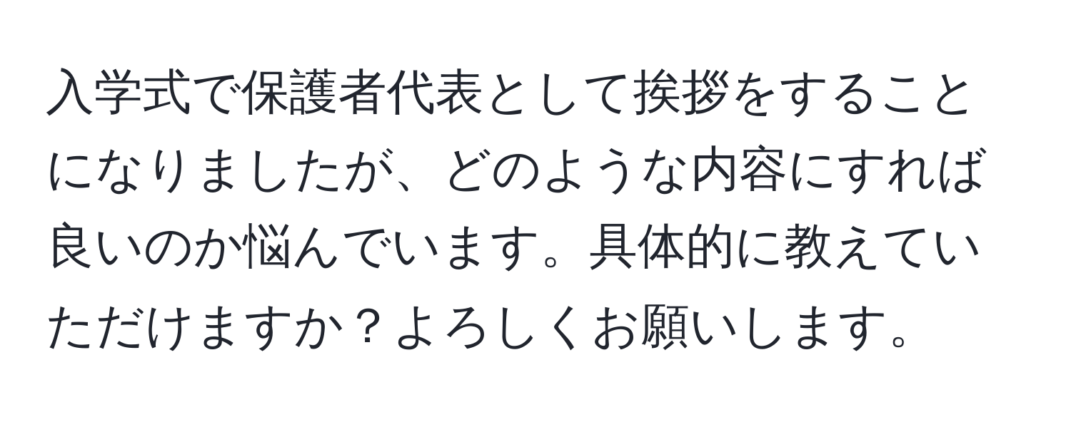 入学式で保護者代表として挨拶をすることになりましたが、どのような内容にすれば良いのか悩んでいます。具体的に教えていただけますか？よろしくお願いします。