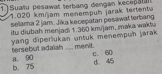 1.)Suatu pesawat terbang dengan kecepatan
1.020 km/jam menempuh jarak tertentu
selama 2 jam. Jika kecepatan pesawat terbang
itu diubah menjadi 1.360 km/jam, maka waktu
yang diperlukan untuk menempuh jarak 
tersebut adalah .... menit.
a. 90 c. 60
b. 75 d. 45