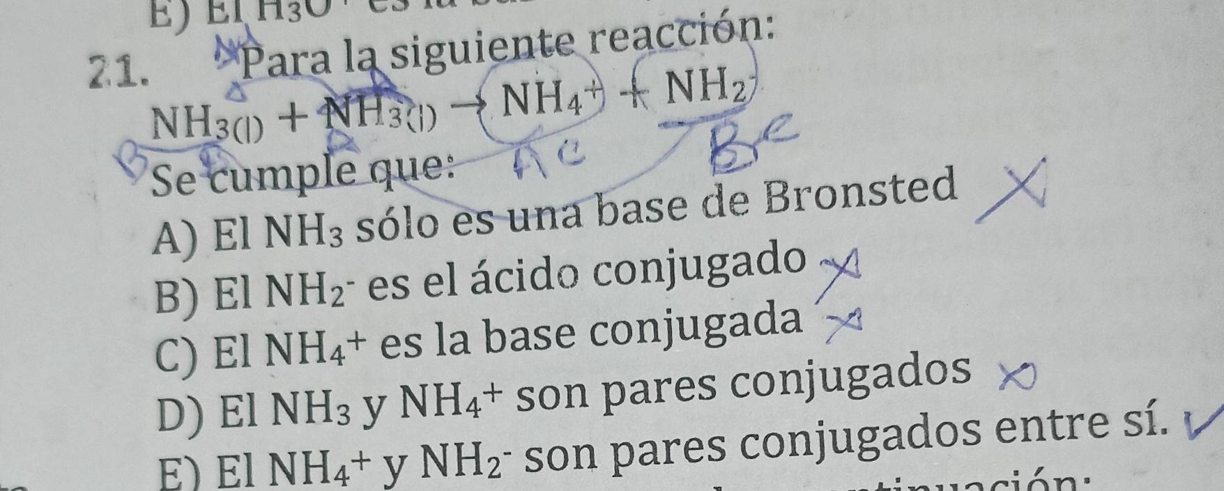 EIH3O 
21.
Para la siguiente reacción:
NH_3(l)+NH_3(l)to NH_4++NH_2
Se cumple que:
A) E1 NH_3 sólo es una base de Bronsted
B) El NH_2 es el ácido conjugado
C) El NH_4 + es la base conjugada
D) El NH_3 y NH_4+ son pares conjugados
x NH_4^(+ y NH_2) son pares conjugados entre sí.
87
ió n :