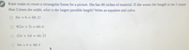 Katie wants to create a rectangular frame for a picture. She has 60 inches of material. If she wants the length to be 3 more
than 2 times the width, what is the largest possible length? Write an equation and solve.
6w+6=60:21
4(2w+3)=60:6
(2w+3)4=60:15
6(c+6=60:9