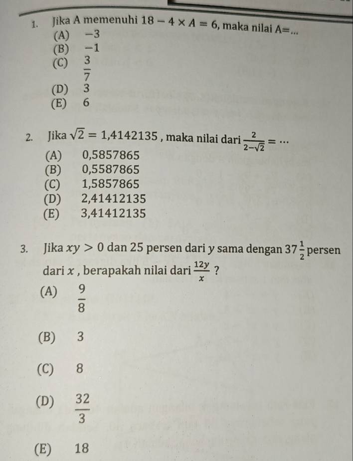 Jika A memenuhi 18-4* A=6 , maka nilai A= _
(A) -3
(B) -1
(C)  3/7 
(D) 3
(E) 6
2. Jika sqrt(2)=1,4142135 , maka nilai dari  2/2-sqrt(2) =·s
(A) 0,5857865
(B) 0,5587865
(C) 1,5857865
(D) 2,41412135
(E) 3,41412135
3. Jika xy>0 dan 25 persen dari y sama dengan 37 1/2  persen
dari x , berapakah nilai dari  12y/x  ?
(A)  9/8 
(B) 3
(C) 8
(D)  32/3 
(E) 18