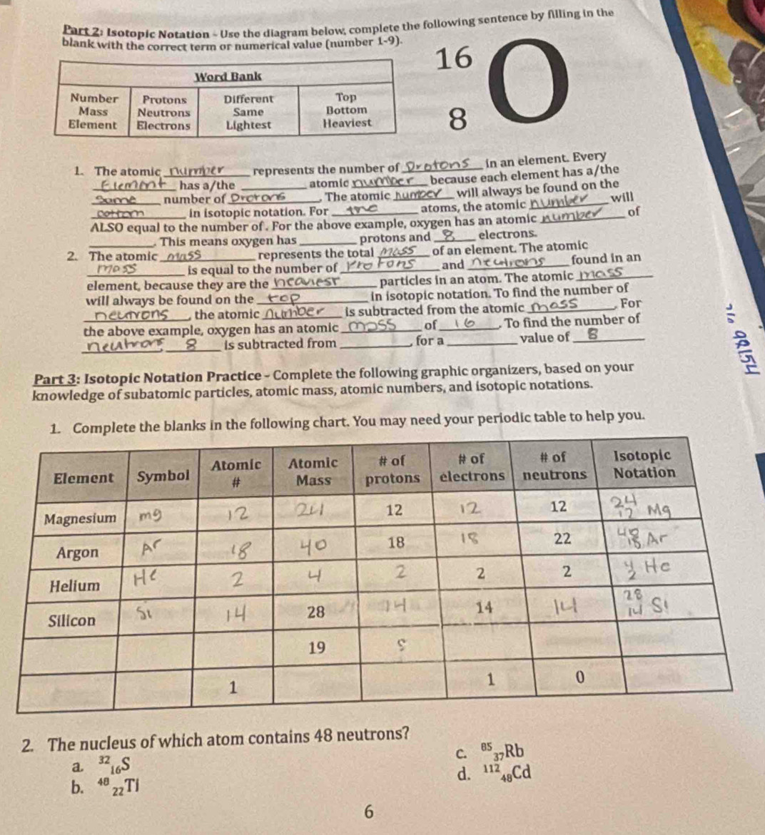 Isotopic Notation - Use the diagram below, complete the following sentence by Alling in the
blank with the correct term or numerical value (number 1-9) 16
8
1.The atomic _represents the number of_ a In an element. Every
has a/the atomic because each element has a/the
_number of_ _ The atomic_ will always be found on the will
in isotopic notation. For _atoms, the atomic_
of
ALSO equal to the number of . For the above example, oxygen has an atomic_
. This means oxygen has _protons and _electrons.
2. The atomic _represents the total _of an element. The atomic
is equal to the number of_ and _found in an
element, because they are the _particles in an atom. The atomic_
will always be found on the _in isotopic notation. To find the number of
the atomic is subtracted from the atomic_
For
of
the above example, oxygen has an atomic_ _ To find the number of
_
_
B is subtracted from _, for a_ value of_ B
Part 3: Isotopic Notation Practice - Complete the following graphic organizers, based on your
knowledge of subatomic particles, atomic mass, atomic numbers, and isotopic notations.
mplete the blanks in the following chart. You may need your periodic table to help you.
2. The nucleus of which atom contains 48 neutrons?
C. 85
37Rb
a
d. 11248Cd
b. 4ª 22Ti
6