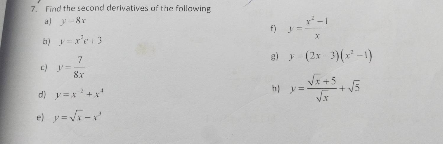 Find the second derivatives of the following 
a) y=8x
f) y= (x^2-1)/x 
b) y=x^2e+3
c) y= 7/8x 
g) y=(2x-3)(x^2-1)
d) y=x^(-2)+x^4
h) y= (sqrt(x)+5)/sqrt(x) +sqrt(5)
e) y=sqrt(x)-x^3