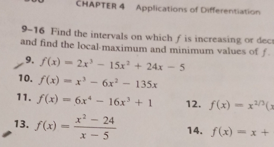 CHAPTER 4 Applications of Differentiation 
9-16 Find the intervals on which f is increasing or dect 
and find the local maximum and minimum values of f. 
9. f(x)=2x^3-15x^2+24x-5
10. f(x)=x^3-6x^2-135x
11. f(x)=6x^4-16x^3+1 12. f(x)=x^(2/3)(x
13. f(x)= (x^2-24)/x-5  14. f(x)=x+