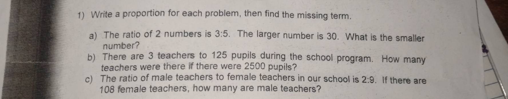 Write a proportion for each problem, then find the missing term. 
a) The ratio of 2 numbers is 3:5. The larger number is 30. What is the smaller 
number? 
b) There are 3 teachers to 125 pupils during the school program. How many 
teachers were there if there were 2500 pupils? 
c) The ratio of male teachers to female teachers in our school is 2:9. If there are
108 female teachers, how many are male teachers?