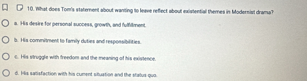 What does Tom's statement about wanting to leave reflect about existential themes in Modernist drama?
a. His desire for personal success, growth, and fulfillment.
b. His commitment to family duties and responsibilities.
c. His struggle with freedom and the meaning of his existence.
d. His satisfaction with his current situation and the status quo.