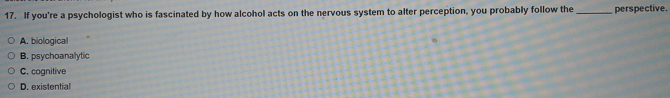 If you're a psychologist who is fascinated by how alcohol acts on the nervous system to alter perception, you probab_ly follow the perspective.
A. biological
B. psychoanalytic
C. cognitive
D. existential