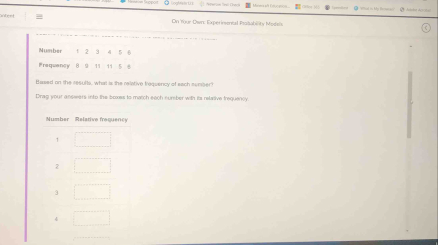 Newłow Support LogMeln123  1/2  Newrow Test Check Minecraft Education... Office 365 Speedtest What is My Browser? Adobe Acrobat 
ontent 
On Your Own: Experimental Probability Models 
Based on the results, what is the relative frequency of each number? 
Drag your answers into the boxes to match each number with its relative frequency.