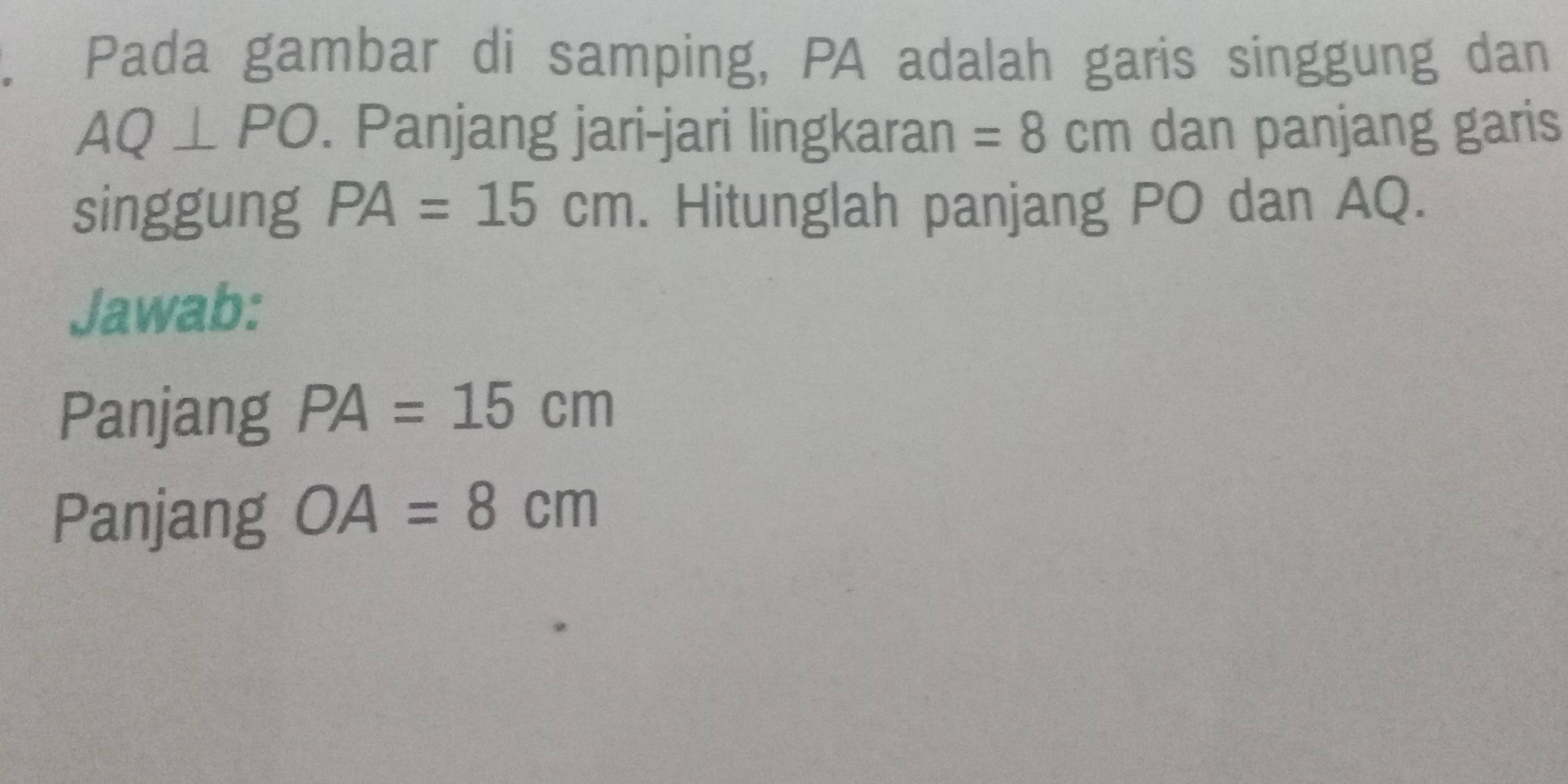 Pada gambar di samping, PA adalah garis singgung dan
AQ⊥ PO. Panjang jari-jari lingkaran =8cm dan panjang garis 
singgung PA=15cm. Hitunglah panjang PO dan AQ. 
Jawab: 
Panjang PA=15cm
Panjang OA=8cm