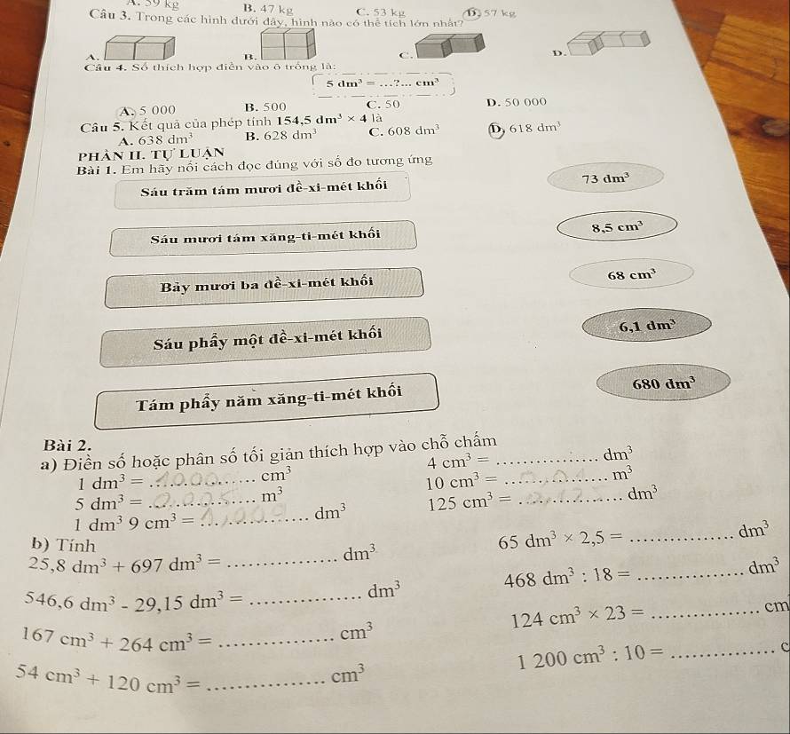 A. 59 kg B. 47 kg C. 53 kg 6 57 kg
Câu 3. Trong các hình dưới đây, hình nào có thể tích lớn nhất?
A.
B.
C.
D.
Câu 4. Số thích hợp điễn vào ô trống là:
5dm^3=...?...cm^3
A. 5 000 B. 500 C. 50 D. 50 000
Câu 5. Kết quả của phép tính 154,5dm^3* 4 là
A. 638dm^3 B. 628dm^3 C. 608dm^3 D 618dm^3
pHÀN II. TU'LU. an
Bài 1. Em hãy nổi cách đọc đúng với số đo tương ứng
Sáu trăm tám mươi dhat e-xi mét khối
73dm^3
Sáu mươi tám xăng-ti-mét khối 8,5cm^3
Bảy mươi ba đề-xi-mét khối
68cm^3
Sáu phẩy một đề-xi-mét khối
6,1dm^3
Tám phẩy năm xăng-ti-mét khối
680dm^3
Bài 2.
a) Điền số hoặc phân số tối giản thích hợp vào chỗ chấm_
4cm^3=
dm^3
1dm^3= _
cm^3
10cm^3= _
m^3
_ 5dm^3=
m^3
_ 1dm^39cm^3=
dm^3 125cm^3= _ ∈t f'(x)dx dm^3
b) Tính dm^3
65dm^3* 2,5= _
dm^3
_ 25,8dm^3+697dm^3=
dm^3
468dm^3:18= _
546,6dm^3-29,15dm^3=
_ dm^3
cm
_ 124cm^3* 23=
167cm^3+264cm^3= _
cm^3
c
1200cm^3:10= _
_ 54cm^3+120cm^3=
cm^3