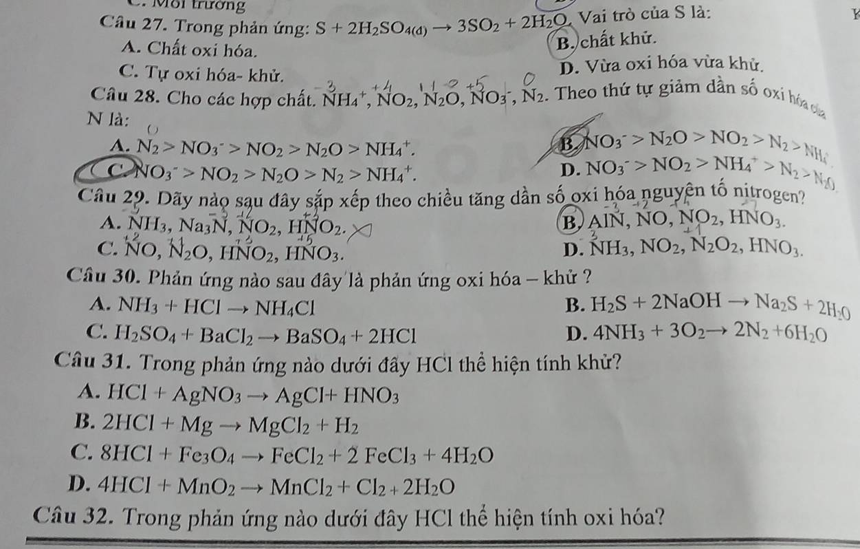 Môi trương
Câu 27. Trong phản ứng: S+2H_2SO_4(d)to 3SO_2+2H_2O Vai trò của S là:
K
A. Chất oxi hóa.
B. chất khử.
C. Tự oxi hóa- khử. D. Vừa oxi hóa vừa khử.
Câu 28. Cho các hợp chất. NH_4^(+,NO_2),N_2O,NO_3^(-,N_2). Theo thứ tự giảm dần số oxi hóa của
N là:
A. N_2>NO_3^(->NO_2)>N_2O>NH_4^(+. B NO_3^->N_2)O>NO_2>N_2>NH_4
C NO_3^(->NO_2)>N_2O>N_2>NH_4^(+.
D. NO_3^->NO_2)>NH_4^(+>N_2)>N_2
Câu 29. Dãy nào sạu đây sắp xếp theo chiều tăng dần số oxi hóa nguyên tố nitrogen?
A. NH_3,Na_3N,NO_2,HNO_2.
B. AlN,NO,NO_2,HNO_3.
C. ño, N₂o, hño₂, hno₃.
D. NH_3,NO_2,N_2O_2,HNO_3.
Cầâu 30. Phản ứng nào sau đây là phản ứng oxi hóa - khử ?
A. NH_3+HClto NH_4Cl B. H_2S+2NaOHto Na_2S+2H_2O
C. H_2SO_4+BaCl_2to BaSO_4+2HCl D. 4NH_3+3O_2to 2N_2+6H_2O
Câu 31. Trong phản ứng nào dưới đấy HCl thể hiện tính khử?
A. HCl+AgNO_3to AgCl+HNO_3
B. 2HCl+Mgto MgCl_2+H_2
C. 8HCl+Fe_3O_4to FeCl_2+2FeCl_3+4H_2O
D. 4HCl+MnO_2to MnCl_2+Cl_2+2H_2O
Câu 32. Trong phản ứng nào dưới đây HCl thể hiện tính oxi hóa?