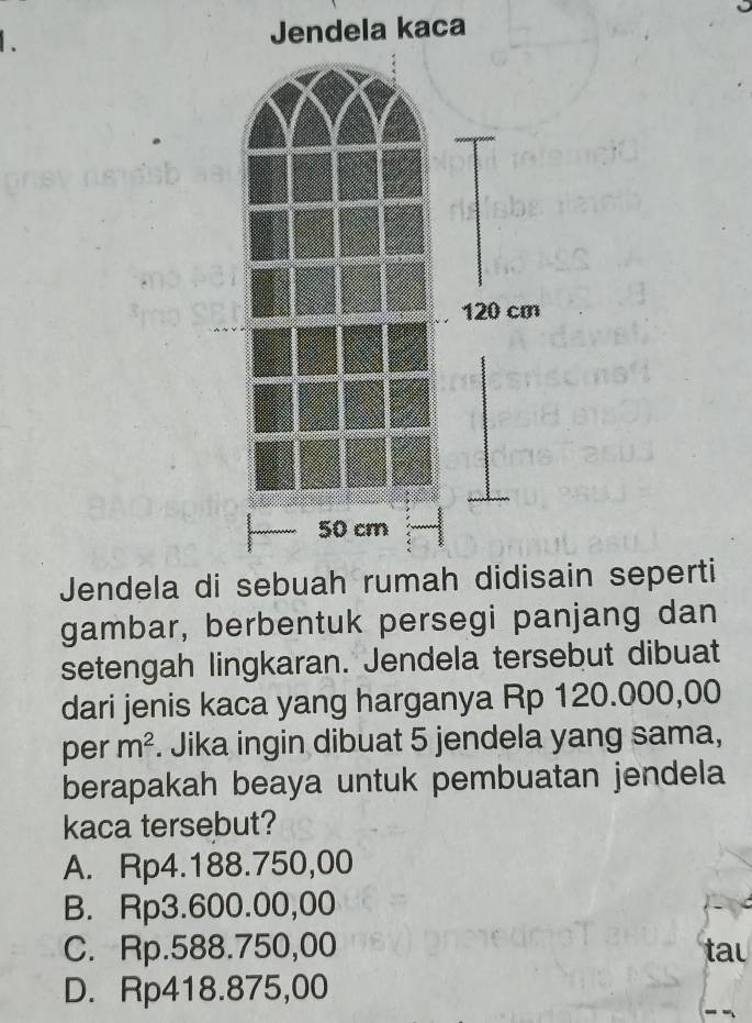 Jendela kaca
Jendela dain seperti
gambar, berbentuk persegi panjang dan
setengah lingkaran. Jendela tersebut dibuat
dari jenis kaca yang harganya Rp 120.000,00
per m^2. Jika ingin dibuat 5 jendela yang sama,
berapakah beaya untuk pembuatan jendela
kaca tersebut?
A. Rp4.188.750,00
B. Rp3.600.00,00
C. Rp.588.750,00 tau
D. Rp418.875,00