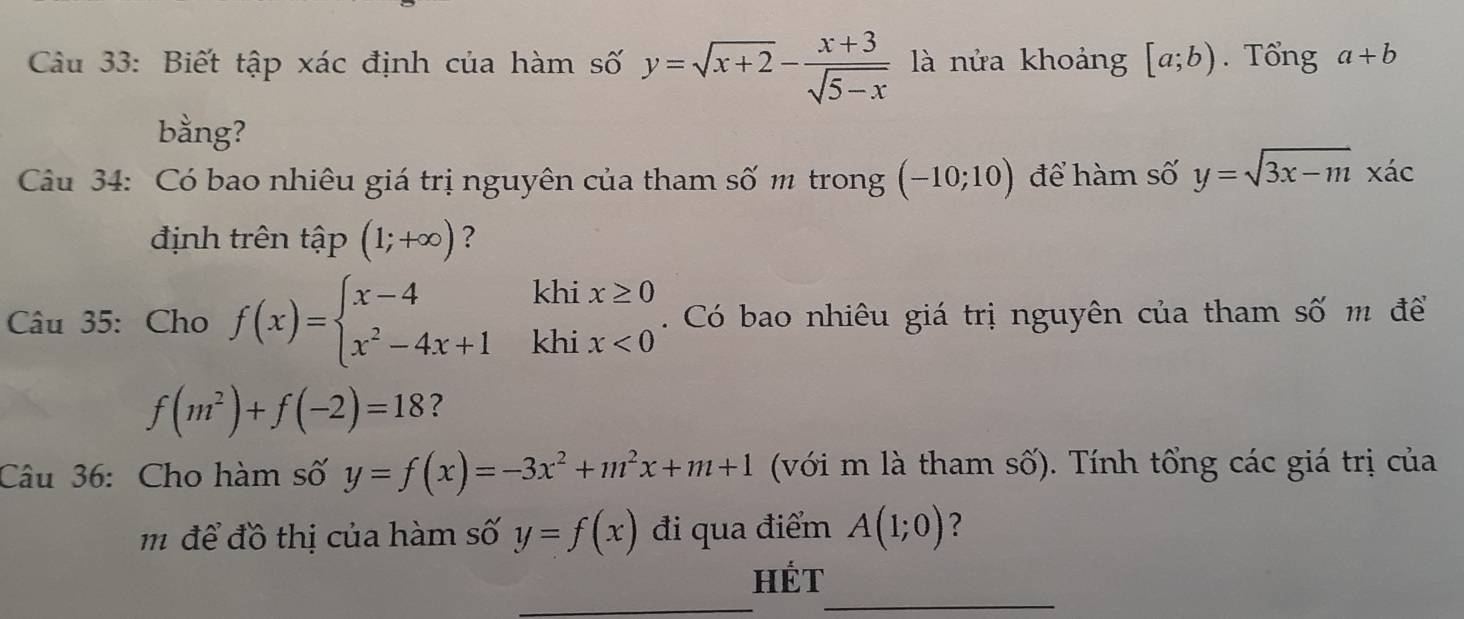 Biết tập xác định của hàm số y=sqrt(x+2)- (x+3)/sqrt(5-x)  là nửa khoảng [a;b). Tổng a+b
bằng? 
Câu 34: Có bao nhiêu giá trị nguyên của tham số m trong (-10;10) để hàm số y=sqrt(3x-m)x'ac
định trên tập (1;+∈fty ) ? 
khi x≥ 0
Câu 35: Cho f(x)=beginarrayl x-4 x^2-4x+1endarray. khi x<0</tex> . Có bao nhiêu giá trị nguyên của tham số m để
f(m^2)+f(-2)=18 ? 
Câu 36: Cho hàm số y=f(x)=-3x^2+m^2x+m+1 (với m là tham số). Tính tổng các giá trị của 
m để đồ thị của hàm số y=f(x) đi qua điểm A(1;0) ? 
_ 
_ 
HÉt