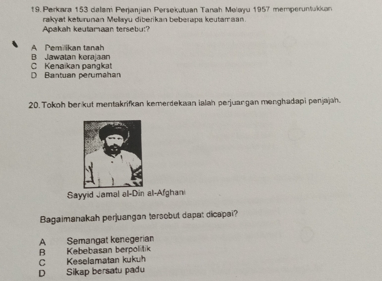 Perkara 153 dalam Perjanjian Persekutuan Tanah Melayu 1957 memperuntukkan
rakyat keturunan Melayu diberikan beberapa keutamaan.
Apakah keutamaan tersebut?
A Pemilikan tanah
B Jawatan kerajaan
C Kenaikan pangkat
D Bantuan perumahan
20. Tokoh ber kut mentakrifkan kemerdekaan ialah perjuangan menghadapi penjajah.
Sayyid Jamal al-Din al-Afghani
Bagaimanakah perjuangan tersebut dapat dicapai?
A Semangat kenegerian
B Kebebasan berpolitik
C Keselamatan kukuh
D Sikap bersatu padu