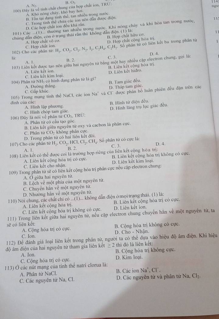 B. O_2.
A. N_2.
100) Đây là về tính chất chung của hợp chất ion, TRÜ: ngu 114
Á. Khó nóng chảy, khỏ bay hơi.
B. Tổn tại dạng tỉnh thể, tan nhiều trong nước.
C. Trong tinh thể chứa các ion nên dẫn được điện.
11.
D. Các hợp chất ion đều khá răn.
101) Các ...(1)... thường tan nhiều trong nước. Khi nóng chảy và khi hòa tan trong nước,
chúng dẫn điện, còn ở trạng thái rắn thì không dẫn điện. (1) là:
B. Hợp chất hữu cơ.
A. Hợp chất vô cơ. 11
D. Hợp chất cộng hóa trị.
102) Cho các phân từ: H_2,CO_2,Cl_2,N_2,I_2,C_2H_4,C_2H_2. Số phân tử có liên kết ba trong phân tử 1
C. Hợp chất ion.
là: C. 3. D. 4.
A. 1. B. 2.
103) Liên kết được tạo nên giữa hai nguyên tử bằng một hay nhiều cặp electron chung, gọi là:
B. Liên kết cộng hóa trị
A. Liên kết ion.
C. Liên kết kim loại. D. Liên kết hiđro.
104) Phân tử NH₃ có hình dạng phân tử là gi?
C. Gấp khúc. D. Tháp tam giác. B. Tam giác đều.
A. Đường thắng.
105) Trong mạng tinh thể NaCl, các ion Na' và Cl được phân bố luân phiên đều đặn trên các
đinh của các:
A. Hình lập phương. B. Hình tứ diện đều.
C. Hình chóp tam giác. D. Hình lăng trụ lục giác đều.
106) Đây là nói về phân tử CO_2 , TRÜ:
A. Phân tử có cầu tạo góc
B. Liên kết giữa nguyên tử oxy và cacbon là phân cực.
C. Phân tử CO_2 không phân cực.
D. Trong phân tử có hai liên kết đôi.
107) Cho các phân tử H_2,CO_2,HCl,Cl_2,CH_4 :  Số phân tử có cực là:
A. 1. B. 2. C. 3. D. 4.
108) Liên kết có thể được coi là trường hợp riêng của liên kết cộng hóa trị:
A. Liên kết cộng hóa trị có cực. B. Liên kết cộng hóa trị không có cực.
C. Liên kết cho nhận. D. Liên kết kim loại.
109) Trong phân tử sẽ có liên kết cộng hóa trị phân cực nếu cặp electron chung:
A. Ở giữa hai nguyên tử.
B. Lệch về một phía của một nguyên tử.
C. Chuyển hằn về một nguyên tử.
D. Nhường hắn về một nguyên tử.
110) Nói chung, các chất chi có ...(1)... không dẫn điện ở mọi trạng thái. (1) là:
A. Liên kết cộng hóa trị. B. Liên kết cộng hóa trị có cực.
C. Liên kết cộng hóa trị không có cực. D. Liên kết ion.
111) Trong liên kết giữa hai nguyên tử, nếu cặp electron chung chuyển hằn về một nguyên tử, ta
sẽ có liên kết:
A. Cộng hóa trị có cực. B. Cộng hóa trị không có cực.
C. Ion. D. Cho - Nhận.
112) Để đánh giá loại liên kết trong phân tử, người ta có thể dựa vào hiệu độ âm điện. Khi hiệu
độ âm điện của hai nguyên tử tham gia liên kết ≥ 2 thì đó là liên kết:
A. Ion. B. Cộng hóa trị không cực.
C. Cộng hóa trị có cực. D. Kim loại.
113) Ở các nút mạng của tinh thể natri clorua là:
A. Phân tử NaCl. B. Các ion Na*, Cl¯.
C. Các nguyên tử Na, Cl.  D. Các nguyên tử và phân tử Na, Cl_2.