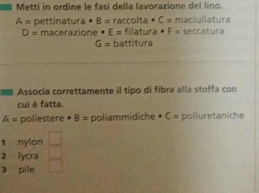 Metti in ordine le fasi della lavorazione del lino.
A= pettinatura • B= raccolta • C= maciullatura
D= macerazione . E= filatura · F= seccatura
G= battitura 
a Associa correttamente il tipo di fibra alla stoffa con 
cuí è fatta.
A= poliestere • B= poliammidiche • C = poliuretaniche 
1 nylon 
2 lycra 
3 pile