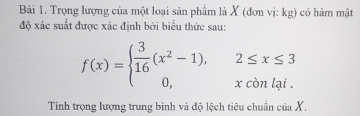 Trọng lượng của một loại sản phẩm là X (đơn vị: kg) có hàm mật 
độ xác suất được xác định bởi biểu thức sau:
f(x)=beginarrayl  3/16 (x^2-1),2≤ x≤ 3 0,xconlai.endarray.
Tính trọng lượng trung bình và độ lệch tiêu chuẩn của X.