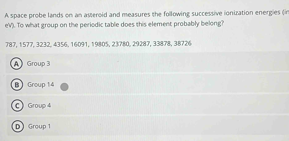 A space probe lands on an asteroid and measures the following successive ionization energies (in
eV). To what group on the periodic table does this element probably belong?
787, 1577, 3232, 4356, 16091, 19805, 23780, 29287, 33878, 38726
A Group 3
B Group 14
C Group 4
D Group 1