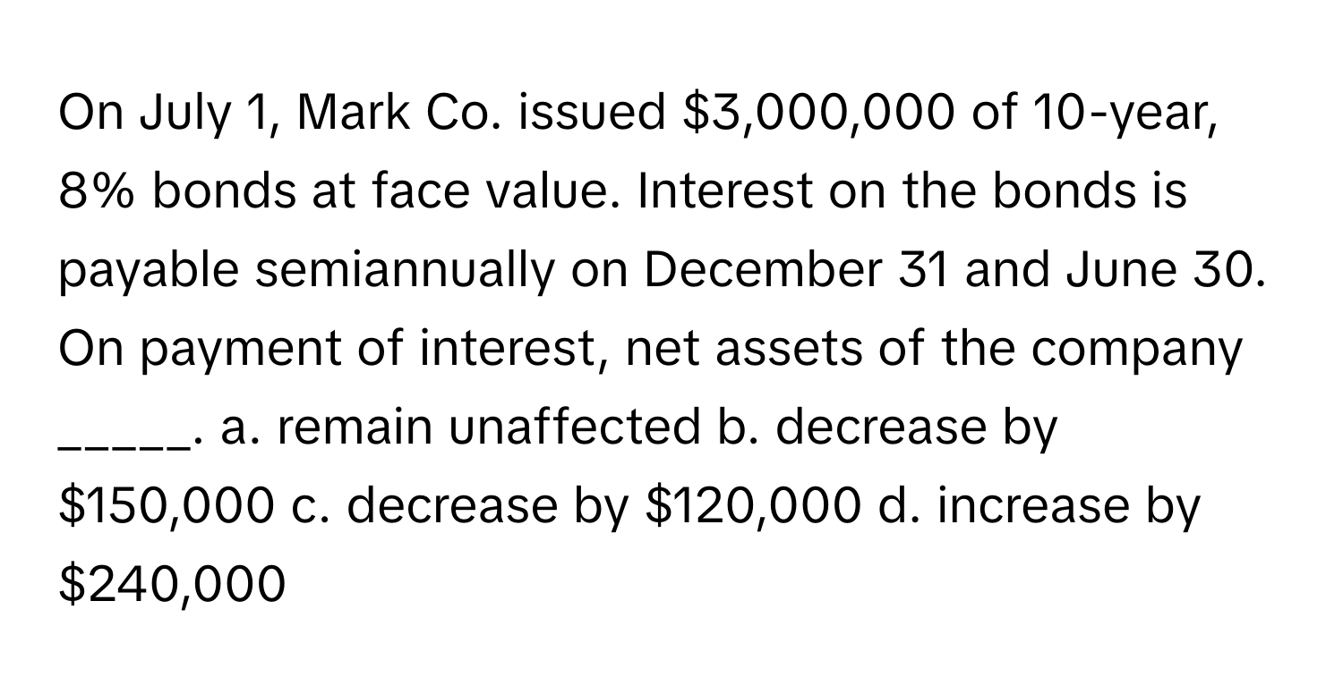 On July 1, Mark Co. issued $3,000,000 of 10-year, 8% bonds at face value. Interest on the bonds is payable semiannually on December 31 and June 30. On payment of interest, net assets of the company _____. a. remain unaffected b. decrease by $150,000 c. decrease by $120,000 d. increase by $240,000