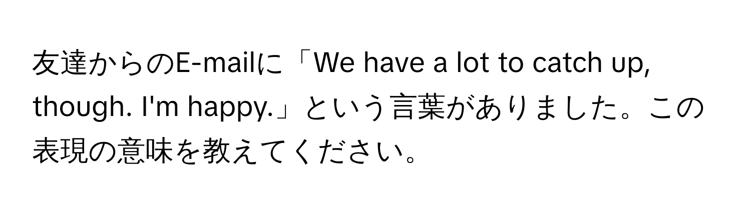 友達からのE-mailに「We have a lot to catch up, though. I'm happy.」という言葉がありました。この表現の意味を教えてください。