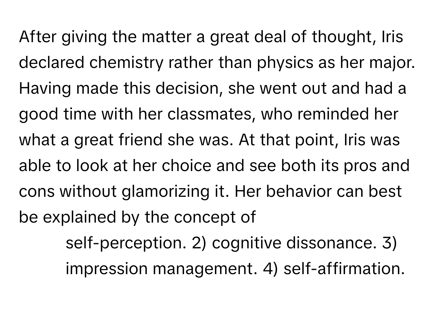 After giving the matter a great deal of thought, Iris declared chemistry rather than physics as her major. Having made this decision, she went out and had a good time with her classmates, who reminded her what a great friend she was. At that point, Iris was able to look at her choice and see both its pros and cons without glamorizing it. Her behavior can best be explained by the concept of

1) self-perception. 2) cognitive dissonance. 3) impression management. 4) self-affirmation.