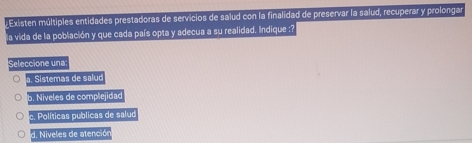 ¿Existen múltiples entidades prestadoras de servicios de salud con la finalidad de preservar la salud, recuperar y prolongar
la vida de la población y que cada país opta y adecua a su realidad. Indique :?
Seleccione una:
a. Sistemas de salud
b. Niveles de complejidad
c. Políticas publicas de salud
d. Niveles de atención