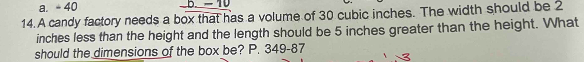 a. - 40 b. - 10
14. A candy factory needs a box that has a volume of 30 cubic inches. The width should be 2
inches less than the height and the length should be 5 inches greater than the height. What
should the dimensions of the box be? P. 349-87