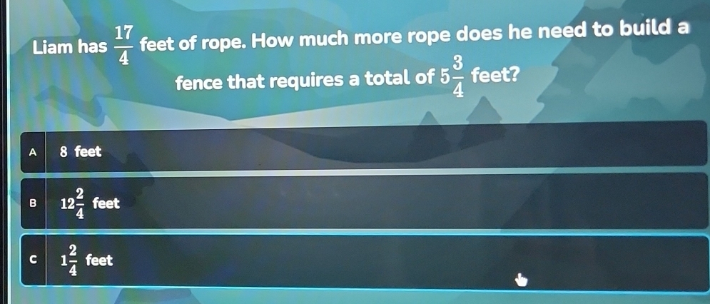 Liam has  17/4  feet of rope. How much more rope does he need to build a
fence that requires a total of 5 3/4  feet?
A 8 feet
B 12 2/4  feet
C 1 2/4  feet