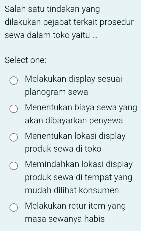 Salah satu tindakan yang
dilakukan pejabat terkait prosedur
sewa dalam toko yaitu ...
Select one:
Melakukan display sesuai
planogram sewa
Menentukan biaya sewa yang
akan dibayarkan penyewa
Menentukan lokasi display
produk sewa di toko
Memindahkan lokasi display
produk sewa di tempat yang
mudah dilihat konsumen
Melakukan retur item yang
masa sewanya habis