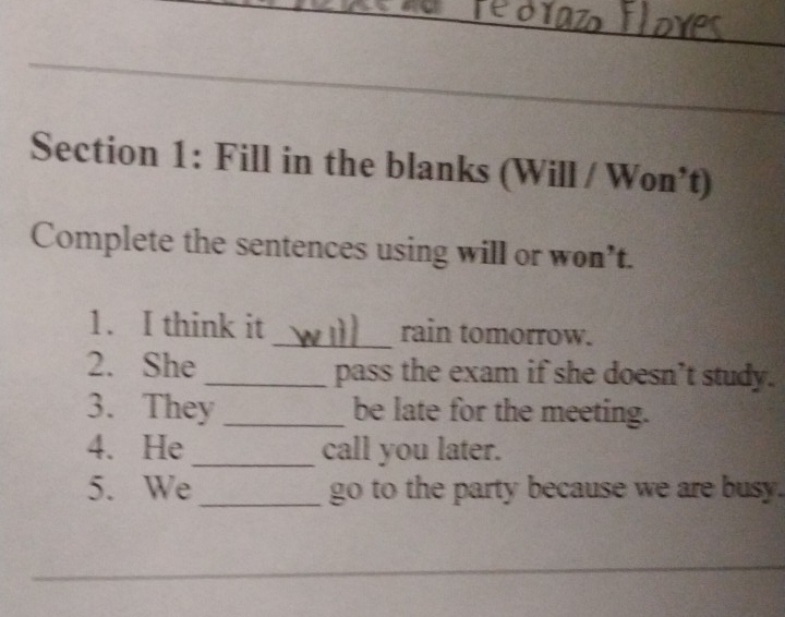 Fill in the blanks (Will / Won*t) 
Complete the sentences using will or won’t. 
1. I think it _rain tomorrow. 
2. She _pass the exam if she doesn’t study. 
3. They _be late for the meeting. 
4. He _call you later. 
5. We_ go to the party because we are busy. 
_