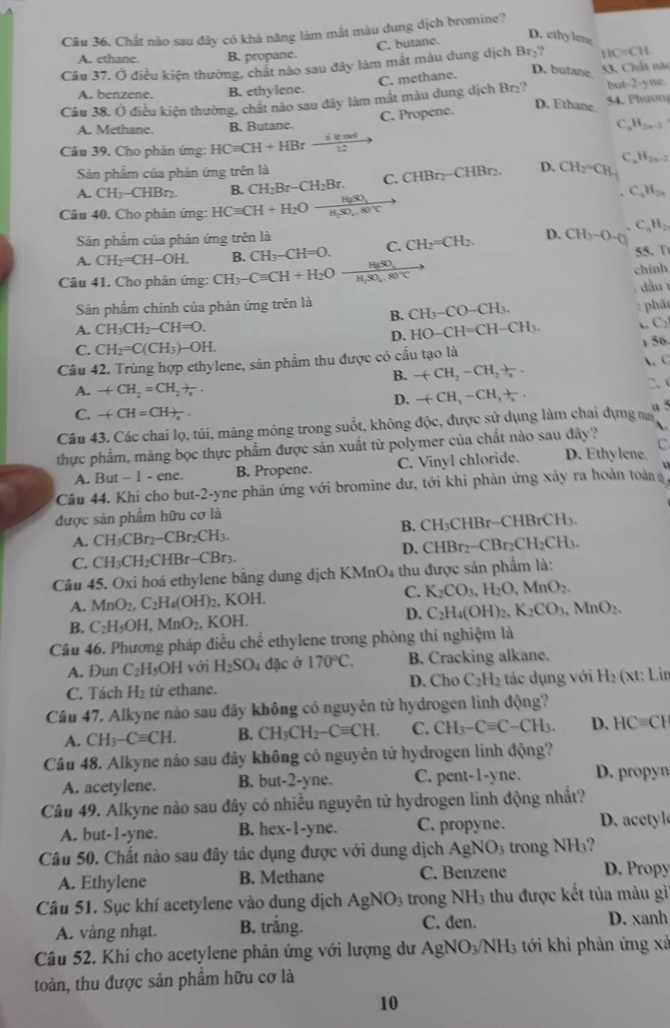 Chất nào sau đây có khả năng làm mắt màu dung dịch bromine?
C. butane.
D. ethy lene
A. ethane. B. propane.
Câu 37. Ở điều kiện thường, chất nào sau đây làm mắt màu dung dịch BC 11C=CH
D. butane.
C. methane. 53. Chất nàc
A. benzene. B. ethylene.
Câu 38. Ở điều kiện thường, chất nào sau đây làm mắt màu dung dịch Br₂? bu -2-y ne.
54. Phương
A. Methane. B. Butane. C. Propene.
D. Ethane.
C H_2n-2
Câu 39. Cho phản ứng: HCequiv CH+HBrxrightarrow dl2to 
C H_2n-2
Sản phẩm của phản ứng trên là
A. CH_3-CHBr_2. B. CH_2Br-CH_2Br. C. CHB r₂−CHBr₂. D. CH_2=CH_4
H_20
Câu 40. Cho phản ứng: HCequiv CH+H_2Oxrightarrow H_2SO_4
C H_2
Sản phẩm của phản ứng trên là
A. CH_2=CH-OH. B. CH_3-CH=O. C. CH_2=CH_2. D. CH_3-O-Q 55、 ①
chính
Câu 41. Cho phản ứng: CH_3-Cequiv CH+H_2O frac H_8SO_4H_2SO_4.80°Cto dàu
Sản phẩm chính của phản ứng trên là
B. CH_3-CO-CH_3. : phân
A. CH_3CH_2-CH=O. HO-CH=CH-CH_3.
C 
D.
C. CH_2=C(CH_3)-OH.
Câu 42. Trùng hợp ethylene, sản phẩm thu được có cầu tạo là 1 56.
B. -(CH_2-CH_2+)_a.  C
A. +CH_2=CH_2+_a. 、
D. -(CH_3-CH_3)_2.
C. -(CH=CH)_2.
u 5
Câu 43. Các chai lọ, túi, màng mông trong suốt, không độc, được sử dụng làm chai dựng m
thực phẩm, màng bọc thực phẩm được sản xuất từ polymer của chất nào sau đây ? C.
A. But - 1 - ene. B. Propene. C. Vinyl chloride. D. Ethylene.
Cầu 44. Khi cho but-2-yne phản ứng với bromine dư, tới khi phản ứng xảy ra hoàn toàn
được sản phẩm hữu cơ là
B.
A. CH_3CBr_2-CBr_2CH_3. CH_3CHBr-CHBrCH_3.
C. CH_3CH_2CHBr-CBr_3. D. CHBr₂− -CBr_2CH_2CH_3.
Câu 45. Oxi hoá ethylene bằng dung dịch KMn 0 thu được sản phẩm là:
A. MnO_2,C_2H_4(OH)_2 , K OH C. K_2CO_3,H_2O,MnO_2.
B. C_2H_5OH,MnO_2, .KOH. D. C_2H_4(OH)_2,K_2CO_3,MnO_2.
Câu 46. Phương pháp điều chế ethylene trong phòng thí nghiệm là
A. Đun C_2F H5OH với H_2SO_4 đặc ở 170°C. B. Cracking alkane.
D. Cho C_2H_2
C. Tách H_2 từ ethane. tác dụng với H_2 (xt: Lin
Câu 47. Alkyne nào sau đây không có nguyên tử hydrogen linh động?
A. CH_3-Cequiv CH. B. CH_3CH_2-Cequiv CH. C. CH_3-Cequiv C-CH_3. D. HCequiv CF
Câu 48. Alkyne nào sau đây không có nguyên tử hydrogen linh động?
A. acetylene. B. but-2-yne. C. pent-1-yne. D. propyn
Câu 49. Alkyne nào sau đây có nhiều nguyên tử hydrogen linh động nhất?
A. but-1-yne. B. hex-1-yne. C. propyne.
. acety l
Câu 50. Chất nào sau đây tác dụng được với dung dịch AgNO_3 trong NH₃?
A. Ethylene B. Methane C. Benzene
D. Propy
Câu 51. Sục khí acetylene vào dung dịch AgNO_3 trong NH_3 thu được kết tủa màu gì
C. đen.
A. vàng nhạt. B. trắng. D. xanh
Câu 52. Khi cho acetylene phân ứng với lượng dư AgNO_3/NH_3 tới khi phản ứng xã
toàn, thu được sản phẩm hữu cơ là
10