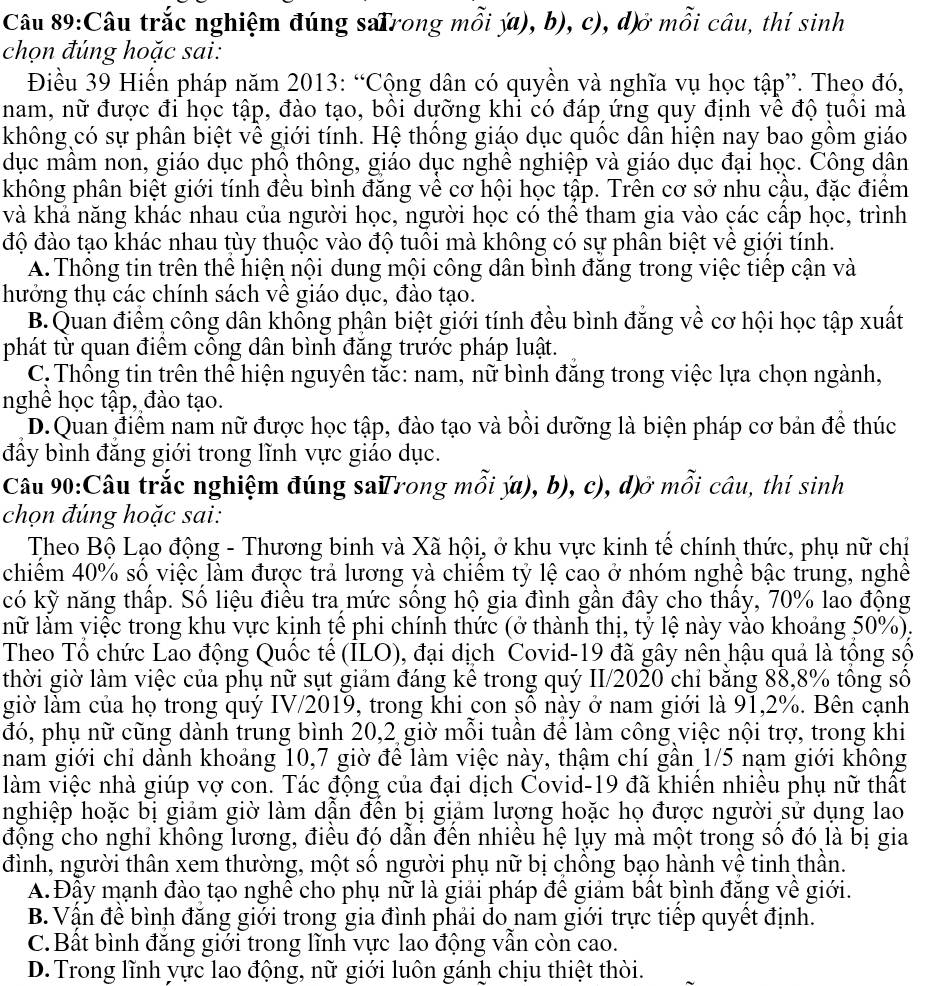 Câu trắc nghiệm đúng saTrong mỗi ý), b), c), d)ở mỗi câu, thí sinh
chọn đúng hoặc sai:
Điều 39 Hiển pháp năm 2013: “Cộng dân có quyền và nghĩa vụ học tập”. Theo đó,
nam, nữ được đi học tập, đào tạo, bôi dưỡng khi có đáp ứng quy định vê độ tuôi mà
không có sự phân biệt về giới tính. Hệ thống giáo dục quốc dân hiện nay bao gồm giáo
dục mâm non, giáo dục phô thông, giáo dục nghê nghiệp và giáo dục đại học. Công dân
không phân biệt giới tính đêu bình đăng về cơ hội học tập. Trên cơ sở nhu cậu, đặc điểm
và khả năng khác nhau của người học, người học có thể tham gia vào các cấp học, trình
độ đào tạo khác nhau tùy thuộc vào độ tuổi mà không có sự phân biệt về giới tính.
A. Thông tin trên thể hiện nội dung mội công dân bình đăng trong việc tiếp cận và
hưởng thụ các chính sách vê giáo dục, đào tạo.
B.Quan điểm công dân khỗng phân biệt giới tính đều bình đăng về cơ hội học tập xuất
phát từ quan điêm công dân bình đăng trước pháp luật.
C.Thống tin trên thể hiện nguyên tắc: nam, nữ bình đăng trong việc lựa chọn ngành,
nghê học tập, đào tạo.
D. Quan điểm nam nữ được học tập, đào tạo và bồi dưỡng là biện pháp cơ bản để thúc
đây bình đăng giới trong lĩnh vực giáo dục.
Câu 90:Câu trắc nghiệm đúng saTrong mỗi ý), b), c), d)ở mỗi câu, thí sinh
chọn đúng hoặc sai:
Theo Bộ Lạo động - Thương binh và Xã hội, ở khu vực kinh tế chính thức, phụ nữ chị
chiểm 40% số việc làm được trả lương và chiếm tỷ lệ cao ở nhóm nghệ bậc trung, nghề
có kỹ năng thấp. Số liệu điều tra mức sống hộ gia đình gần đây cho thấy, 70% lao động
lữ làm yiệc trong khu vực kịnh țê phi chính thức (ở thành thị, tỷ lệ này vào khoảng 50%),
Theo Tổ chức Lao động Quốc tế (ILO), đại dịch Covid-19 đã gây nên hậu quả là tộng số
thời giờ làm việc của phụ nữ sụt giảm đáng kể trong quý II/2020 chỉ bằng 88,8% tổng số
giờ làm của họ trong quý IV/2019, trong khi con sô này ở nam giới là 91,2%. Bên cạnh
đó, phụ nữ cũng dành trung bình 20,2 giờ mỗi tuần để làm công việc nội trợ, trong khi
nam giới chỉ dành khoảng 10,7 giờ để làm việc này, thậm chí gần 1/5 nạm giới không
làm việc nhà giúp vợ con. Tác động của đại dịch Covid-19 đã khiên nhiêu phụ nữ thất
nghiệp hoặc bị giảm giờ làm dần đên bị giảm lượng hoặc họ được người sử dụng lao
động cho nghỉ không lương, điều đó dẫn đến nhiều hệ lụy mà một trong số đó là bị gia
đình, người thân xem thường, một số người phụ nữ bị chồng bạo hành vệ tinh thần.
A. Đậy mạnh đào tạo nghề cho phụ nữ là giải pháp đề giảm bất bình đăng về giới.
B. Vận đề bình đăng giới trong gia đình phải đo nam giới trực tiếp quyết định.
C.Bất bình đăng giới trong lĩnh vực lao động vẫn còn cao.
D. Trong lĩnh yực lao động, nữ giới luôn gánh chịu thiệt thời.