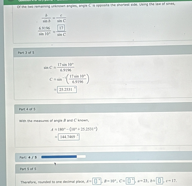 Of the two remaining unknown angles, angle C ' is opposite the shortest side. Using the law of sines,
 b/sin b = c/sin C 
 (6.9196)/sin 10° approx frac  17sin C
Part 3 of 5
sin Capprox  17sin 10°/6.9196 
Capprox sin^(-1)( 17sin 10°/6.9196 )
approx 25.2531°
Part 4 of 5 
With the measures of angle B and C known,
Aapprox 180°-(10°+25.2531°)
approx 144.7469°
Part: 4 / 5 
Part 5 of 5 
Therefore, rounded to one decimal place, A≈ ±°, B=10°, C≈ ±°, a=23, b≈ π, c=17.
