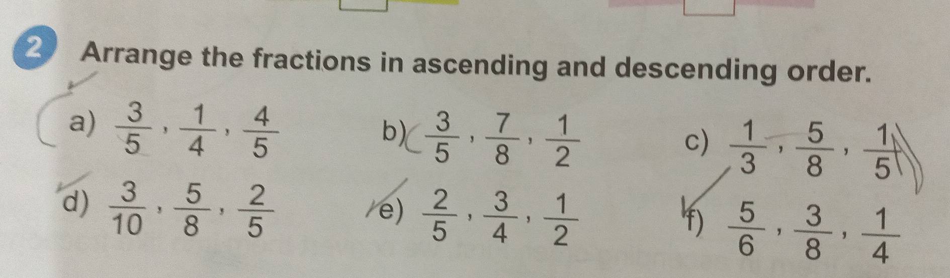 Arrange the fractions in ascending and descending order. 
a)  3/5 ,  1/4 ,  4/5 
b) ( 3/5 ,  7/8 ,  1/2 
c)  1/3 ,  5/8 ,  1/5 
d)  3/10 ,  5/8 ,  2/5  /e)  2/5 ,  3/4 ,  1/2 
f)  5/6 ,  3/8 ,  1/4 