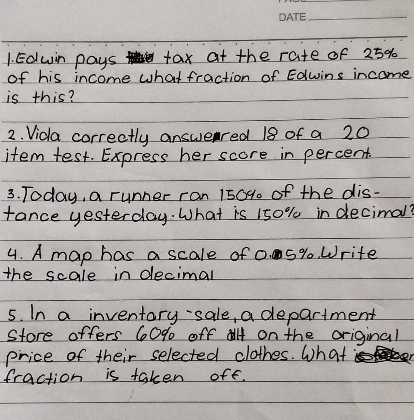 Eduin pays tax at the rate of 25%
of his income what fraction of Edwins income 
is this? 
2. Vida correctly answered 18 of a 20
item test. Express her score in percent. 
3. Today, a runner ran 150% of the dis- 
fance yesterday. What is 150% in decimal? 
4. A map has a scale of 0. 5%. Write 
the scale in decimal 
5. In a inventary-sale, a department 
Store offers 60% off on the original 
price of their selected clothes. What 
fraction is taken off.