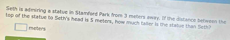 Seth is admiring a statue in Stamford Park from 3 meters away. If the distance between the 
top of the statue to Seth's head is 5 meters, how much taller is the statue than Seth?
meters